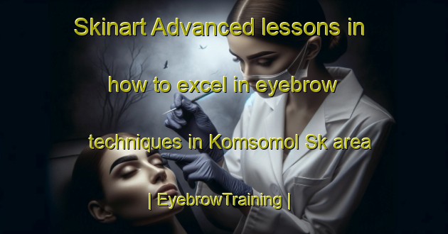 Skinart Advanced lessons in how to excel in eyebrow techniques in Komsomol Sk area | EyebrowTraining | EyebrowClasses | SkinartTraining-Russian Federation